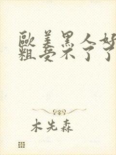 欧美黑人好大好粗受不了了