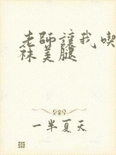 老师让我吃她丝袜美腿