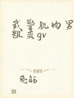 武警肌肉男巨大粗爽gv