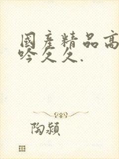 国产精品高潮呻吟久久.