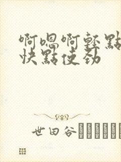 啊嗯啊轻点不要快点使劲