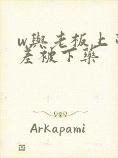 w与老板上司出差被下药