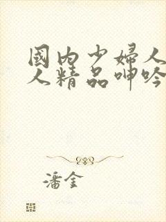 国内少妇人妻偷人精品呻吟