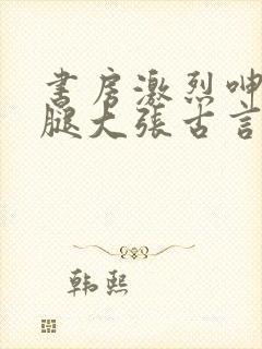 书房激烈呻吟双腿大张古言小说