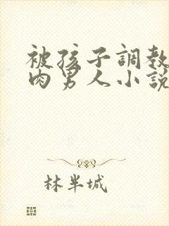 被孩子调教的肌肉男人小说