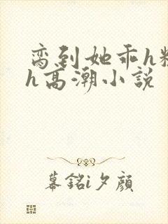 脔到她乖h粗话h高潮小说