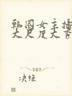 韩国女主播极品大尺度大秀