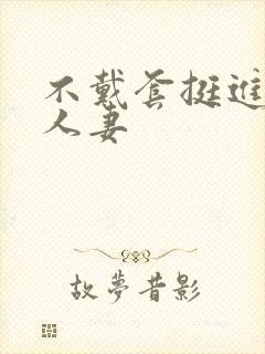 不戴套挺进朋友人妻