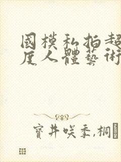 国模私拍超大尺度人体艺术