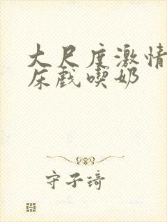 大尺度激情吻戏床戏吃奶