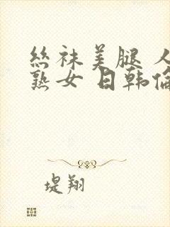 丝袜美腿 人妻熟女 日韩伦理