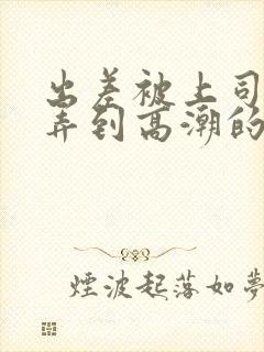 出差被上司多次弄到高潮的女友电影