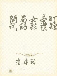 开局女帝盯上了我的彩礼短剧全集