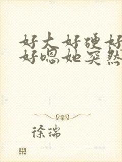 好大好硬好舒服好嗯她突然蹭我弟弟