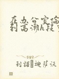 在办公室伦流澡到高潮h段灵兮