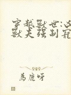 穿越兽世:凶猛兽夫强制宠txt