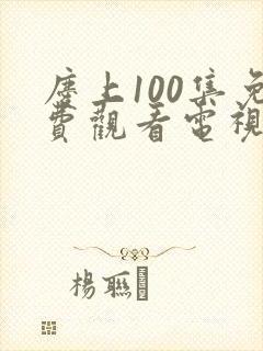 庆上100集免费观看电视剧在线播放