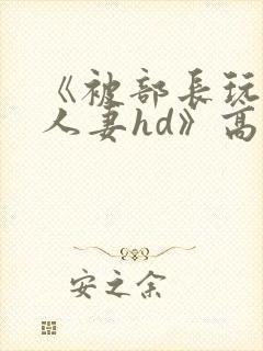 《被部长玩弄的人妻hd》高清在线播放