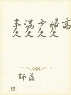 丰满少妇高潮久久久久久