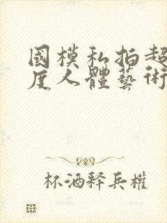 国模私拍超大尺度人体艺术