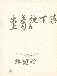 出差被下药沦为上司h