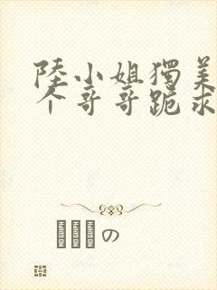 陆小姐独美后6个哥哥跪求原谅小说