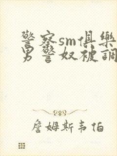 警察sm俱乐部男警奴被调教