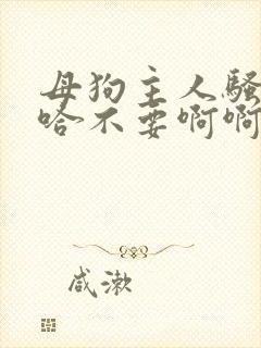 母狗主人骚货啊哈不要啊啊