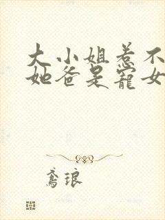 大小姐惹不起,她爸是宠女狂魔短剧免费观看