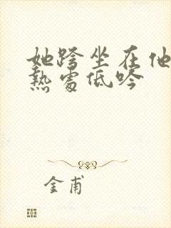 她跨坐在他的炽热处低吟
