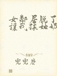 女邻居脱了奶罩让我揉她奶