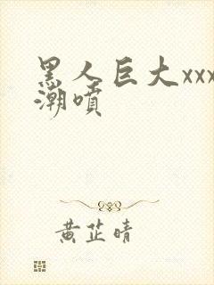 黑人巨大xxx潮喷