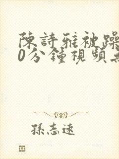 陈诗雅被躁120分钟视频无删减版