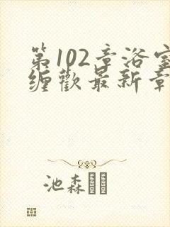 第102章浴室缠欢最新章节更新时间