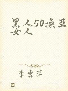 黑人50操亚洲女人