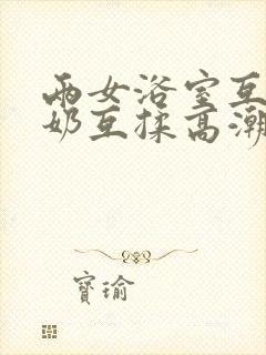 两女浴室互慰吃奶互揉高潮视频