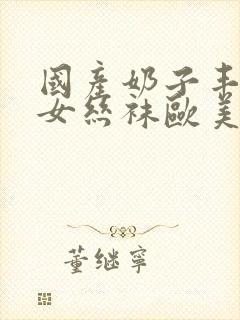 国产奶子丰满熟女丝袜欧美国产亚洲