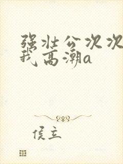 强壮公次次弄得我高潮a