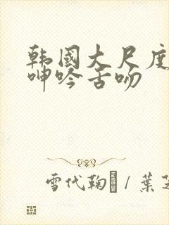 韩国大尺度做爰呻吟舌吻