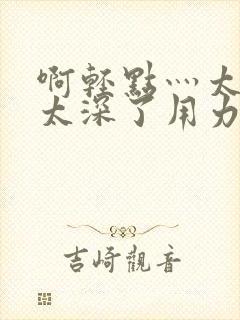 啊轻点灬太粗嗯太深了用力