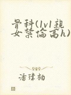 骨科(1v1亲女禁伦高h)