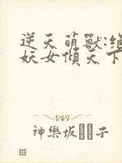 逆天萌兽:绝世妖女倾天下最新章节列表