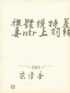 裸体模特羞耻人妻ntr上羽绚