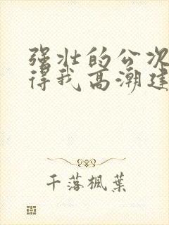 强壮的公次次弄得我高潮建国