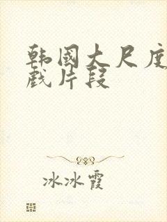 韩国大尺度激情戏片段