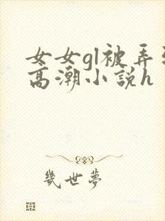 女女gl被弄到高潮小说h