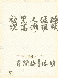 被黑人猛躁10次高潮视频