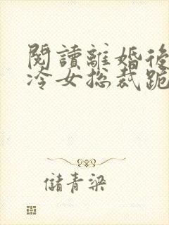 阅读离婚后,高冷女总裁跪着求原谅