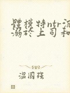 体模特ntr沉溺于上司和羞耻