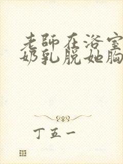 老师在浴室喂我奶乳脱她胸罩